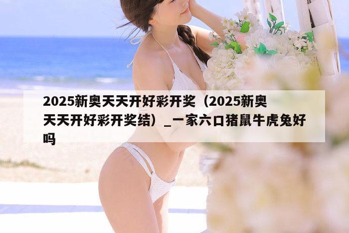 2025新奥天天开好彩开奖（2025新奥天天开好彩开奖结）_一家六口猪鼠牛虎兔好吗